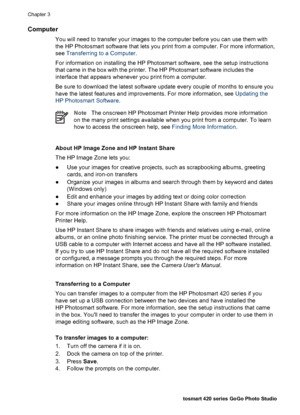 Page 31Computer
You will need to transfer your images to the computer before you can use them with
the HP Photosmart software that lets you print from a computer. For more information,
see Transferring to a Computer.
For information on installing the HP Photosmart software, see the setup instructions
that came in the box with the printer. The HP Photosmart software includes the
interface that appears whenever you print from a computer.
Be sure to download the latest software update every couple of months to...