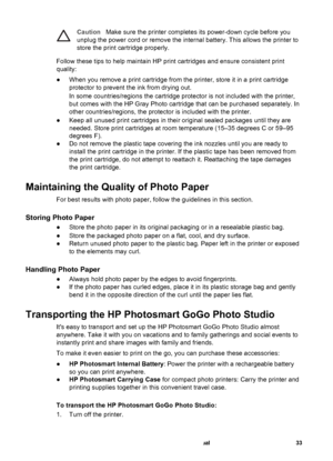 Page 38CautionMake sure the printer completes its power-down cycle before you
unplug the power cord or remove the internal battery. This allows the printer to
store the print cartridge properly.
Follow these tips to help maintain HP print cartridges and ensure consistent print
quality:
●When you remove a print cartridge from the printer, store it in a print cartridge
protector to prevent the ink from drying out.
In some countries/regions the cartridge protector is not included with the printer,
but comes with...