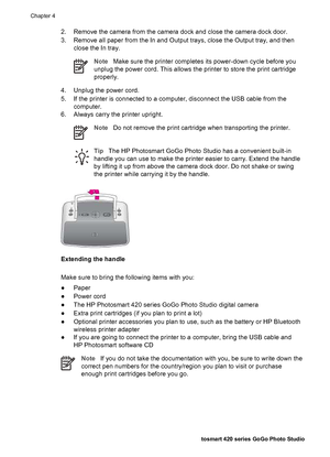 Page 392. Remove the camera from the camera dock and close the camera dock door.
3. Remove all paper from the In and Output trays, close the Output tray, and then
close the In tray.
NoteMake sure the printer completes its power-down cycle before you
unplug the power cord. This allows the printer to store the print cartridge
properly.
4. Unplug the power cord.
5. If the printer is connected to a computer, disconnect the USB cable from the
computer.
6. Always carry the printer upright.
NoteDo not remove the print...