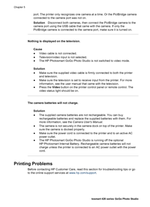 Page 45port. The printer only recognizes one camera at a time. Or the PictBridge camera
connected to the camera port was not on.
SolutionDisconnect both cameras, then connect the PictBridge camera to the
camera port using the USB cable that came with the camera. If only the
PictBridge camera is connected to the camera port, make sure it is turned on.
Nothing is displayed on the television.
Cause
●Video cable is not connected.
●Television/video input is not selected.
●The HP Photosmart GoGo Photo Studio is not...