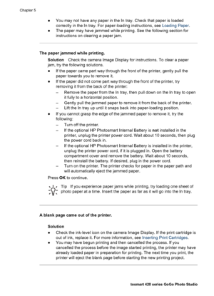 Page 47●You may not have any paper in the In tray. Check that paper is loaded
correctly in the In tray. For paper-loading instructions, see Loading Paper.
●The paper may have jammed while printing. See the following section for
instructions on clearing a paper jam.
The paper jammed while printing.
SolutionCheck the camera Image Display for instructions. To clear a paper
jam, try the following solutions.
●If the paper came part way through the front of the printer, gently pull the
paper towards you to remove...