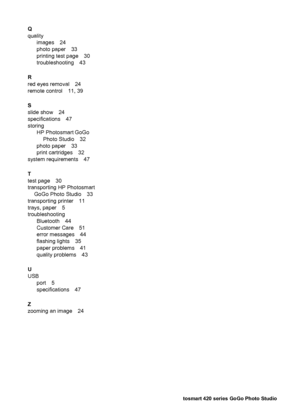 Page 59Q
quality
images 24
photo paper 33
printing test page 30
troubleshooting 43
R
red eyes removal 24
remote control 11, 39
S
slide show 24
specifications 47
storing
HP Photosmart GoGo
Photo Studio 32
photo paper 33
print cartridges 32
system requirements 47
T
test page 30
transporting HP Photosmart
GoGo Photo Studio 33
transporting printer 11
trays, paper 5
troubleshooting
Bluetooth 44
Customer Care 51
error messages 44
flashing lights 35
paper problems 41
quality problems 43
U
USB
port 5
specifications 47...