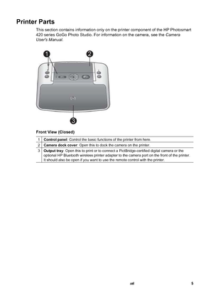 Page 10Printer Parts
This section contains information only on the printer component of the HP Photosmart
420 series GoGo Photo Studio. For information on the camera, see the Camera
Users Manual.
Front View (Closed)
1Control panel: Control the basic functions of the printer from here.
2Camera dock cover: Open this to dock the camera on the printer.
3Output tray: Open this to print or to connect a PictBridge-certified digital camera or the
optional HP Bluetooth wireless printer adapter to the camera port on the...