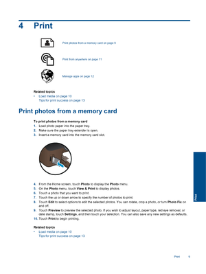 Page 114Print
Print photos from a memory card on page 9
Print from anywhere on page 11
Manage apps on page 12
Related topics
• Load media on page 10
Tips for print success on page 13
Print photos from a memory card
To print photos from a memory card
1.Load photo paper into the paper tray.
2.Make sure the paper tray extender is open.
3.Insert a memory card into the memory card slot.
4.From the Home screen, touch Photo to display the Photo menu.
5.On the Photo menu, touch View & Print to display photos.
6.Touch a...