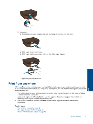 Page 13b. Load paper.
❑Insert a stack of paper into paper tray with short edge forward and print side down.
❑Slide paper forward until it stops.
❑Slide paper-width guides inward until they stop at the edges of paper.
❑Open the paper tray extender.
Print from anywhere
HP’s free ePrint service provides an easy way to print from email, anywhere and anytime. Just forward an email
to your printers email address from your computer or mobile device, and both the email message and recognized
attachments will print....