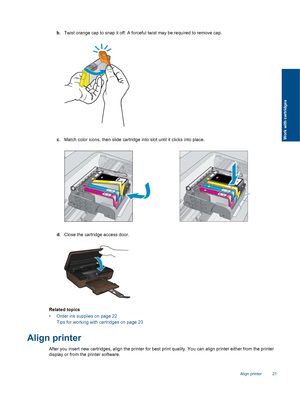 Page 23b. Twist orange cap to snap it off. A forceful twist may be required to remove cap.
c. Match color icons, then slide cartridge into slot until it clicks into place.
d. Close the cartridge access door.
Related topics
• Order ink supplies on page 22
Tips for working with cartridges on page 23
Align printer
After you insert new cartridges, align the printer for best print quality. You can align printer either from the printer
display or from the printer software.
Align printer 21
Work with cartridges
 