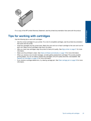 Page 25For a copy of the HP Limited Warranty Statement, see the printed documentation that came with the product.
Tips for working with cartridges
Use the following tips to work with cartridges:
•Use the correct cartridges for your printer. For a list of compatible cartridges, see the printed documentation
that came with the printer.
•Insert the cartridges into the correct slots. Match the color and icon of each cartridge to the color and icon for
each slot. Make sure all cartridges snap down into place.
•After...