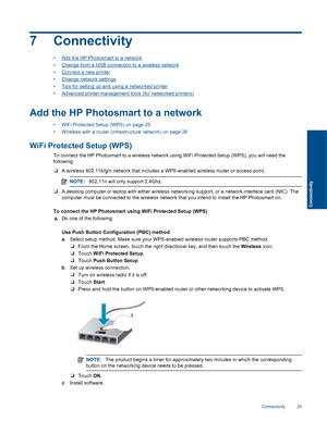 Page 277 Connectivity
•Add the HP Photosmart to a network
•Change from a USB connection to a wireless network
•Connect a new printer
•Change network settings
•Tips for setting up and using a networked printer
•Advanced printer management tools (for networked printers)
Add the HP Photosmart to a network
• WiFi Protected Setup (WPS) on page 25
• Wireless with a router (infrastructure network) on page 26
WiFi Protected Setup (WPS)
To connect the HP Photosmart to a wireless network using WiFi Protected Setup (WPS),...