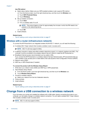 Page 28Use PIN method
a. Select setup method. Make sure your WPS-enabled wireless router supports PIN method.
❑From the Home screen, touch the right directional key, and then touch the Wireless icon.
❑Touch WiFi Protected Setup.
❑Touch PIN Setup.
b. Set up wireless connection.
❑Touch Start.
❑Turn on wireless radio if it is off.
NOTE:The product begins a timer for approximately five minutes in which the PIN needs to be
entered on the networking device.
❑Touch OK.
c. Install software.
Related topics
• Tips for...