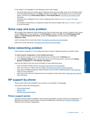 Page 33If print quality is not acceptable, try the following to improve print quality:
•Use printer status and print quality report to diagnose printer and print quality issues. From the Home screen,
touch the right directional key, touch Setup, and then touch Tools. Touch the down arrow to scroll through
options, and then touch Printer Status Report or Print Quality Report. Click here to go online for more
information
•If printouts show misaligned colors or lines, try aligning printer. See Align printer on...