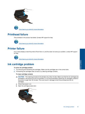 Page 35 Click here to go online for more information.
Printhead failure
The printhead in this product has failed. Contact HP support for help.
 Click here to go online for more information.
Printer failure
If you have already turned the printer off and then on, and this does not solve your problem, contact HP support
for help.
 Click here to go online for more information.
Ink cartridge problem
To solve ink cartridge problem
1.Try removing and reinserting the cartridges. Make sure the cartridges are in the...