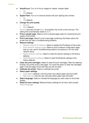 Page 12●SmartFocus : Turn on to focus images for clearer, sharper detail.
– On
– Off (default)
● Digital Flash : Turn on to improve photos with poor lighting and contrast.
– On
– Off (default)
● Change the print quality
–Normal
– Best  (default)
Normal  uses less ink than  Best, and applies only to the current print job. The
setting then automatically resets to  Best.
● Print a sample page : Select to print a sample page useful for checking the print
quality of the printer.
● Print a test page : Select to print...