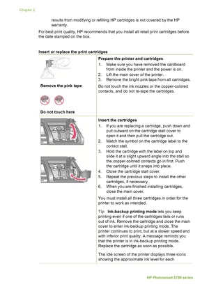 Page 18results from modifying or refilling HP cartridges is not covered by the HP
warranty.
For best print quality, HP recommends that you install all retail print cartridges before
the date stamped on the box.
Insert or replace the print cartridges         
Remove the pink tape
Do not touch here
Prepare the printer and cartridges
1. Make sure you have removed the cardboard from inside the printer and the power is on.
2. Lift the main cover of the printer.
3. Remove the bright pink tape from all cartridges.
Do...