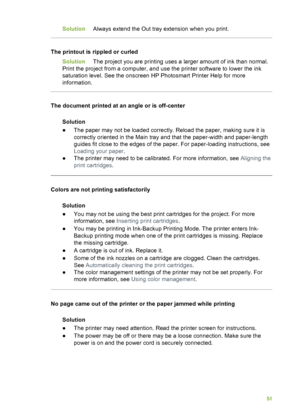 Page 55SolutionAlways extend the Out tray extension when you print.
The printout is rippled or curled
Solution The project you are printing uses a larger amount of ink than normal.
Print the project from a computer, and use the printer software to lower the ink
saturation level. See the onscreen HP Photosmart Printer Help for more
information.
The document printed at an angle or is off-center
Solution
●The paper may not be loaded correctly. Reload the paper, making sure it is
correctly oriented in the Main tray...