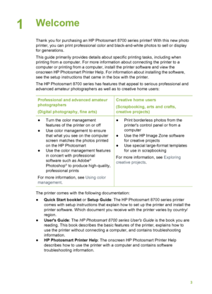 Page 71Welcome        
Thank you for purchasing an HP Photosmart 8700 series printer! With this new photo
printer, you can print professional color and black-and-white photos to sell or display
for generations.
This guide primarily provides details about specific printing tasks, including when
printing from a computer. For more information about connecting the printer to a
computer or printing from a computer, install the printer software and view the
onscreen HP Photosmart Printer Help. For information about...
