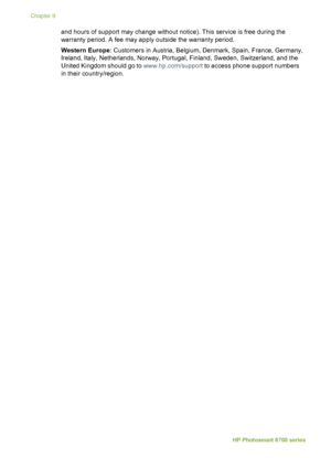 Page 66and hours of support may change without notice). This service is free during the
warranty period. A fee may apply outside the warranty period.
Western Europe: Customers in Austria, Belgium, Denmark, Spain, France, Germany,
Ireland, Italy, Netherlands, Norway, Portugal, Finland, Sweden, Switzerland, and the
United Kingdom should go to  www.hp.com/support to access phone support numbers
in their country/region.
Chapter 9
62 HP Photosmart 8700 series
 