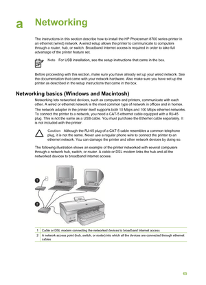 Page 69aNetworking  
The instructions in this section describe how to install the HP Photosmart 8700 series printer in
an ethernet (wired) network. A wired setup allows the printer to communicate to computers
through a router, hub, or switch. Broadband Internet access is required in order to take full
advantage of the printer feature set.
Note For USB installation, see the setup instructions that came in the box.
Before proceeding with this section, make sure you have already set up your wired network. See
the...