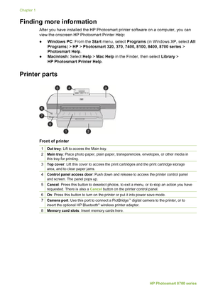 Page 8Finding more information  
After you have installed the HP Photosmart printer software on a computer, you can
view the onscreen HP Photosmart Printer Help:
●Windows PC : From the Start menu, select  Programs (in Windows XP, select  All
Programs ) > HP > Photosmart 320, 370, 7400, 8100, 8400, 8700 series  >
Photosmart Help .
● Macintosh : Select Help > Mac Help  in the Finder, then select  Library >
HP Photosmart Printer Help .
Printer parts         
Front of printer
1Out tray: Lift to access the Main...