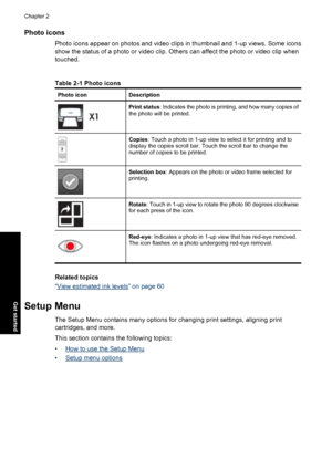 Page 18Photo icons
Photo icons appear on photos and video clips in thumbnail and 1-up views. Some icons
show the status of a photo or video clip. Others can affect the photo or video clip when
touched.
Table 2-1 Photo icons
Photo iconDescription
Print status: Indicates the photo is printing, and how many copies of
the photo will be printed.
Copies: Touch a photo in 1-up view to select it for printing and to
display the copies scroll bar. Touch the scroll bar to change the
number of copies to be printed....