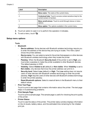 Page 20LabelDescription
1Menu name: The name of the current menu.
2Contextual help: Touch to access context-sensitive help for the
current screen or function.
3Menu scroll arrows: Touch to scroll through menus or menu
options.
4Menu option: The options available in the current menu.
4.Touch an option to open it or to perform the operation it indicates.
5.To exit a menu, touch 
.
Setup menu options
Tools
•Bluetooth
◦Device address: Some devices with Bluetooth wireless technology require you
to enter the address...