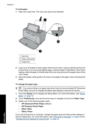 Page 26To load paper
1.Open the output tray. The input tray opens automatically.
1Input tray
2Paper-width guide
3Output tray
2.Load up to 20 sheets of photo paper with the print side or glossy side facing the front
of the printer. If you are using tabbed paper, load the paper so tab feeds in last. When
loading, slide the paper to the left side of the input tray and push the paper down firmly
until it stops.
3.Adjust the paper-width guide to fit close to the edge of the paper without bending the
paper.
To change...