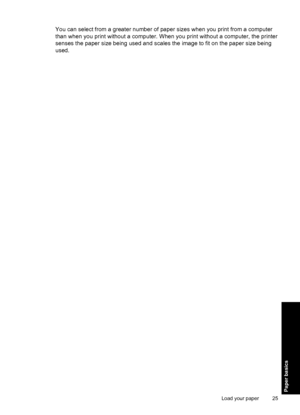 Page 27You can select from a greater number of paper sizes when you print from a computer
than when you print without a computer. When you print without a computer, the printer
senses the paper size being used and scales the image to fit on the paper size being
used.
Load your paper 25
Paper basics
 