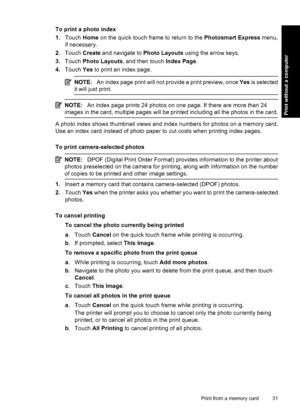 Page 33To print a photo index
1.Touch Home on the quick touch frame to return to the Photosmart Express menu,
if necessary.
2.Touch Create and navigate to Photo Layouts using the arrow keys.
3.Touch Photo Layouts, and then touch Index Page.
4.Touch Yes to print an index page.
NOTE:An index page print will not provide a print preview, once Yes is selected
it will just print.
NOTE:An index page prints 24 photos on one page. If there are more than 24
images in the card, multiple pages will be printed including all...