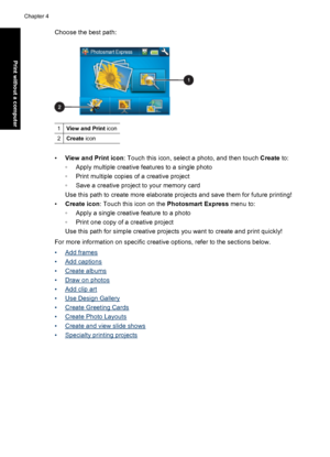 Page 36Choose the best path:
1View and Print icon
2Create icon
•View and Print icon: Touch this icon, select a photo, and then touch Create to:
◦Apply multiple creative features to a single photo
◦Print multiple copies of a creative project
◦Save a creative project to your memory card
Use this path to create more elaborate projects and save them for future printing!
•Create icon: Touch this icon on the Photosmart Express menu to:
◦Apply a single creative feature to a photo
◦Print one copy of a creative project...