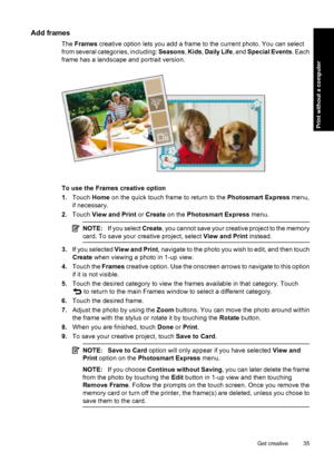 Page 37Add frames
The Frames creative option lets you add a frame to the current photo. You can select
from several categories, including: Seasons, Kids, Daily Life, and Special Events. Each
frame has a landscape and portrait version.
To use the Frames creative option
1.Touch Home on the quick touch frame to return to the Photosmart Express menu,
if necessary.
2.Touch View and Print or Create on the Photosmart Express menu.
NOTE:If you select Create, you cannot save your creative project to the memory
card. To...