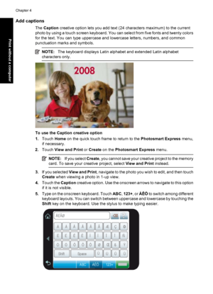 Page 38Add captions
The Caption creative option lets you add text (24 characters maximum) to the current
photo by using a touch screen keyboard. You can select from five fonts and twenty colors
for the text. You can type uppercase and lowercase letters, numbers, and common
punctuation marks and symbols.
NOTE:The keyboard displays Latin alphabet and extended Latin alphabet
characters only.
To use the Caption creative option
1.Touch Home on the quick touch frame to return to the Photosmart Express menu,
if...