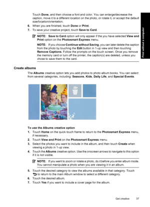 Page 39Touch Done, and then choose a font and color. You can enlarge/decrease the
caption, move it to a different location on the photo, or rotate it, or accept the default
size/location/orientation.
6.When you are finished, touch Done or Print.
7.To save your creative project, touch Save to Card.
NOTE: Save to Card option will only appear if the you have selected View and
Print option on the Photosmart Express menu.
NOTE:If you choose Continue without Saving, you can later delete the caption
from the photo by...