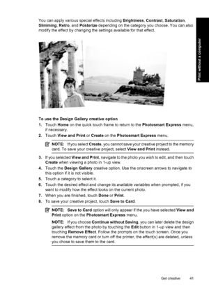 Page 43You can apply various special effects including Brightness, Contrast, Saturation,
Slimming, Retro, and Posterize depending on the category you choose. You can also
modify the effect by changing the settings available for that effect.
To use the Design Gallery creative option
1.Touch Home on the quick touch frame to return to the Photosmart Express menu,
if necessary.
2.Touch View and Print or Create on the Photosmart Express menu.
NOTE:If you select Create, you cannot save your creative project to the...
