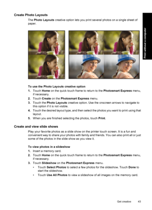 Page 45Create Photo Layouts
The Photo Layouts creative option lets you print several photos on a single sheet of
paper.
To use the Photo Layouts creative option
1.Touch Home on the quick touch frame to return to the Photosmart Express menu,
if necessary.
2.Touch Create on the Photosmart Express menu.
3.Touch the Photo Layouts creative option. Use the onscreen arrows to navigate to
this option if it is not visible.
4.Touch the desired layout type, and then select the photos you want to print using that
layout....