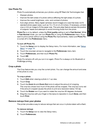 Page 49Use Photo Fix
Photo Fix automatically enhances your photos using HP Real Life Technologies that:
• Sharpen photos.
• Improve the dark areas of a photo without affecting the light areas of a photo.
• Improve the overall brightness, color, and contrast of photos.
• Auto-align photos. Many digital cameras record images at a size that does not fit
standard photo paper sizes, such as 10 x 15 cm (4 x 6 inches). If necessary, printers
crop or trim an image to fit the paper size. The auto-align feature senses...