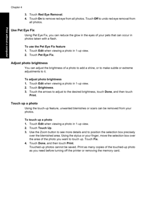 Page 503.Touch Red Eye Removal.
4.Touch On to remove red eye from all photos. Touch Off to undo red eye removal from
all photos.
Use Pet Eye Fix
Using Pet Eye Fix, you can reduce the glow in the eyes of your pets that can occur in
photos taken with a flash.
To use the Pet Eye Fix feature
1.Touch Edit when viewing a photo in 1-up view.
2.Touch Pet Eye Fix.
Adjust photo brightness
You can adjust the brightness of a photo to add a shine, or to make subtle or extreme
adjustments to it.
To adjust photo brightness...