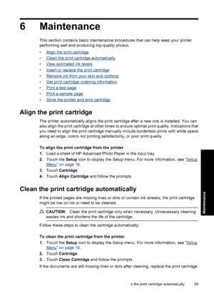 Page 616 Maintenance
This section contains basic maintenance procedures that can help keep your printer
performing well and producing top-quality photos.
•
Align the print cartridge
•
Clean the print cartridge automatically
•
View estimated ink levels
•
Insert or replace the print cartridge
•
Remove ink from your skin and clothing
•
Get print cartridge ordering information
•
Print a test page
•
Print a sample page
•
Store the printer and print cartridge
Align the print cartridge
The printer automatically aligns...