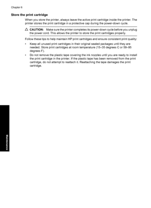 Page 66Store the print cartridge
When you store the printer, always leave the active print cartridge inside the printer. The
printer stores the print cartridge in a protective cap during the power-down cycle.
CAUTION:Make sure the printer completes its power-down cycle before you unplug
the power cord. This allows the printer to store the print cartridges properly.
Follow these tips to help maintain HP print cartridges and ensure consistent print quality:
• Keep all unused print cartridges in their original...