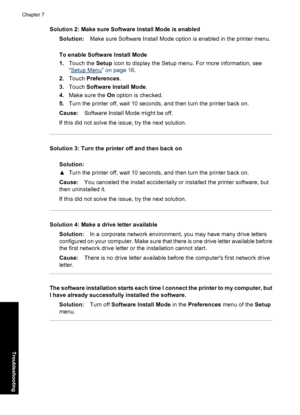 Page 70Solution 2: Make sure Software Install Mode is enabled
Solution:Make sure Software Install Mode option is enabled in the printer menu.
To enable Software Install Mode
1.Touch the Setup icon to display the Setup menu. For more information, see
“
Setup Menu” on page 16.
2.Touch Preferences.
3.Touch Software Install Mode.
4.Make sure the On option is checked.
5.Turn the printer off, wait 10 seconds, and then turn the printer back on.
Cause:Software Install Mode might be off.
If this did not solve the issue,...