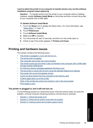 Page 71I want to attach the printer to my computer to transfer photos only, but the software
installation program keeps appearing
Solution:To transfer photos from the printer to your computer without installing
software, disable Software Install Mode on the printer and then connect the printer
to your computer with a USB cable.
To disable Software Install Mode
1.Touch the Setup icon to display the Setup menu. For more information, see
“
Setup Menu” on page 16.
2.Touch Preferences.
3.Touch Software Install...