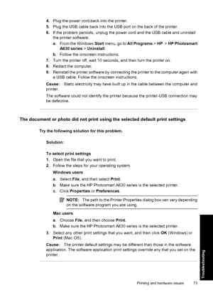 Page 754.Plug the power cord back into the printer.
5.Plug the USB cable back into the USB port on the back of the printer.
6.If the problem persists, unplug the power cord and the USB cable and uninstall
the printer software:
a. From the Windows Start menu, go to All Programs > HP  > HP Photosmart
A630 series > Uninstall.
b. Follow the onscreen instructions.
7.Turn the printer off, wait 10 seconds, and then turn the printer on.
8.Restart the computer.
9.Reinstall the printer software by connecting the printer...