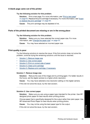 Page 77A blank page came out of the printer
Try the following solution for this problem.
Solution:Print a test page. For more information, see “
Print a test page”
on page 63. Replace the print cartridge if necessary. For more information, see “
Insert
or replace the print cartridge” on page 60.
Cause:The print cartridge may be depleted of ink.
Parts of the printed document are missing or are in the wrong place
Try the following solution for this problem.
Solution:Make sure you have selected the correct paper...