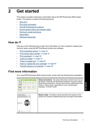 Page 92 Get started
This section provides introductory information about the HP Photosmart A630 series
printer. This section contains the following topics:
•
How do I?
•
Find more information
•
The HP Photosmart at a glance
•
Control panel buttons and indicator lights
•
The touch screen and stylus
•
Setup Menu
•
Optional accessories
How do I?
Click any of the following links to get more information on how to perform creative and
common tasks using the HP Photosmart printer and software.
•“
Print borderless...