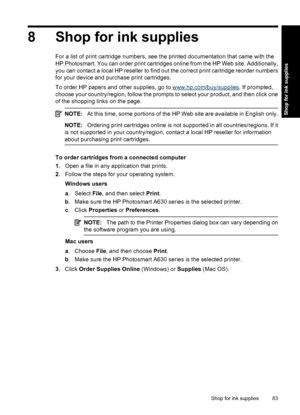 Page 858 Shop for ink supplies
For a list of print cartridge numbers, see the printed documentation that came with the
HP Photosmart. You can order print cartridges online from the HP Web site. Additionally,
you can contact a local HP reseller to find out the correct print cartridge reorder numbers
for your device and purchase print cartridges.
To order HP papers and other supplies, go to 
www.hp.com/buy/supplies. If prompted,
choose your country/region, follow the prompts to select your product, and then click...