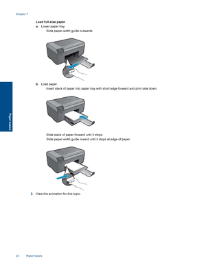 Page 26Load full-size paper
a. Lower paper tray.
 Slide paper-width guide outwards.
b. Load paper.
 Insert stack of paper into paper tray with short edge forward and print side down.
 Slide stack of paper forward until it stops.
 Slide paper-width guide inward until it stops at edge of paper.
2.View the animation for this topic.
Chapter 7
24 Paper basics
Paper basics
 