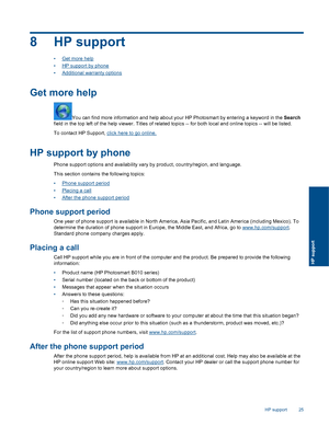 Page 278 HP support
•Get more help
•HP support by phone
•Additional warranty options
Get more help
You can find more information and help about your HP Photosmart by entering a keyword in the Search
field in the top left of the help viewer. Titles of related topics -- for both local and online topics -- will be listed.
To contact HP Support, click here to go online.
HP support by phone
Phone support options and availability vary by product, country/region, and language.
This section contains the following...