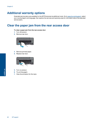Page 28Additional warranty options
Extended service plans are available for the HP Photosmart at additional costs. Go to www.hp.com/support, select
your country/region and language, then explore the services and warranty area for information about the extended
service plans.
Clear the paper jam from the rear access door
To clear a paper jam from the rear access door
1.Turn off product.
2.Remove rear door.
3.Remove jammed paper.
4.Replace rear door.
5.Turn on product.
6.Try printing again.
7.View the animation...