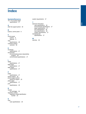 Page 39Index
Symbols/Numerics
10 x 15 cm photo paperspecifications 27
Aafter the support period 25
B
buttons, control panel 6
C
control panelbuttons 6
features 6
copyspecifications 28
customer supportwarranty 26
E
envelopesspecifications 27
environment
Environmental product stewardshipprogram 28
environmental specifications 27
L
labelsspecifications 27
legal paper
specifications 27
letter paperspecifications 27
Ppaper
specifications 27phone support 25
phone support period
period for support 25
photo...