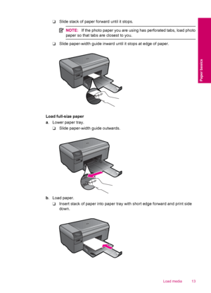Page 15❑Slide stack of paper forward until it stops.
NOTE:If the photo paper you are using has perforated tabs, load photo
paper so that tabs are closest to you.
❑Slide paper-width guide inward until it stops at edge of paper.
Load full-size paper
a. Lower paper tray.
❑Slide paper-width guide outwards.
b. Load paper.
❑Insert stack of paper into paper tray with short edge forward and print side
down.
Load media 13
Paper basics
 