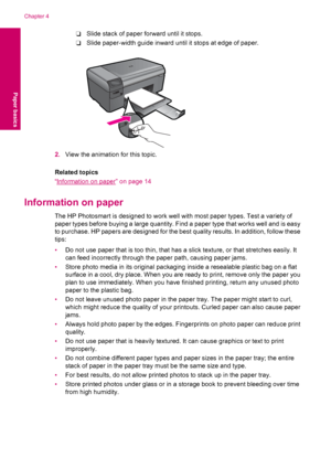 Page 16❑Slide stack of paper forward until it stops.
❑Slide paper-width guide inward until it stops at edge of paper.
2.View the animation for this topic.
Related topics
“
Information on paper” on page 14
Information on paper
The HP Photosmart is designed to work well with most paper types. Test a variety of
paper types before buying a large quantity. Find a paper type that works well and is easy
to purchase. HP papers are designed for the best quality results. In addition, follow these
tips:
•Do not use paper...