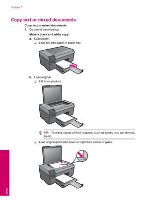 Page 36Copy text or mixed documents
Copy text or mixed documents
1.Do one of the following:
Make a black and white copy
a. Load paper.
❑Load full-size paper in paper tray.
b. Load original.
❑Lift lid on product.
TIP:To make copies of thick originals, such as books, you can remove
the lid.
❑Load original print side down on right front corner of glass.
Chapter 7
34 Copy
Copy
 